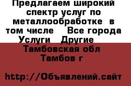 Предлагаем широкий спектр услуг по металлообработке, в том числе: - Все города Услуги » Другие   . Тамбовская обл.,Тамбов г.